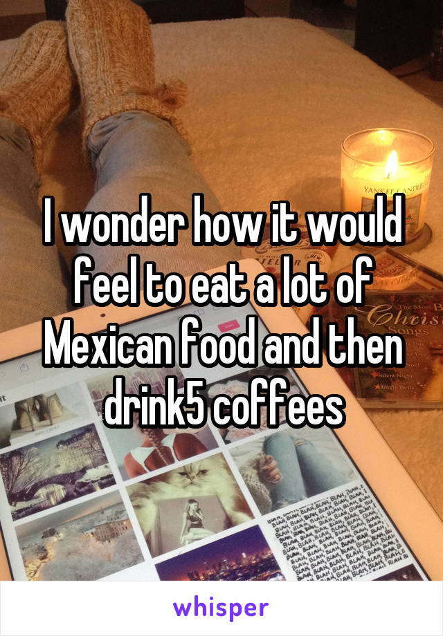 I wonder how it would feel to eat a lot of Mexican food and then drink5 coffees