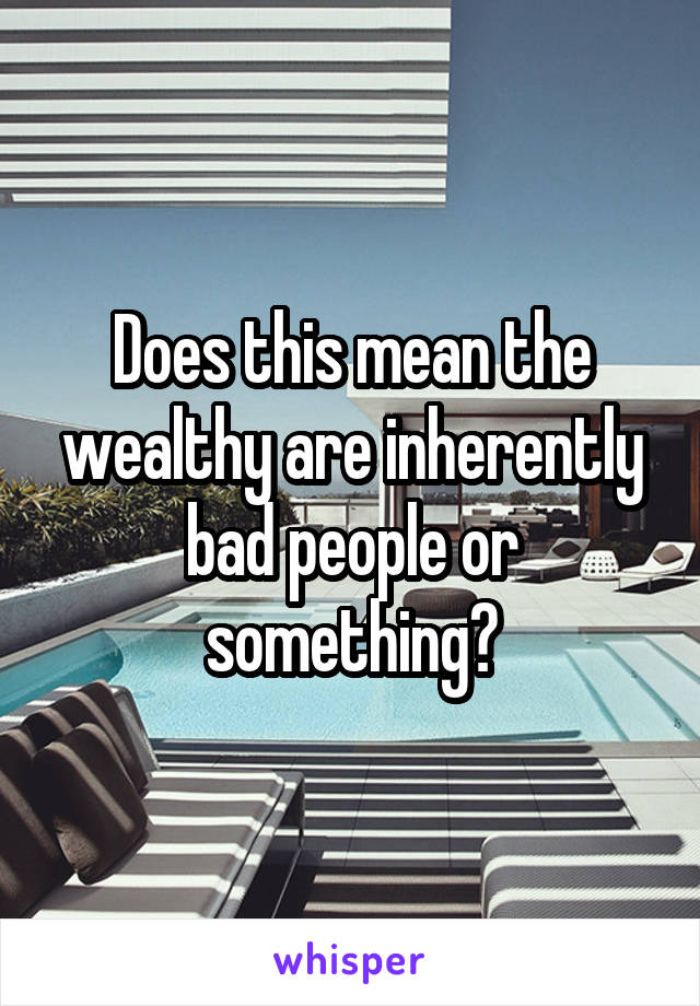 Does this mean the wealthy are inherently bad people or something?
