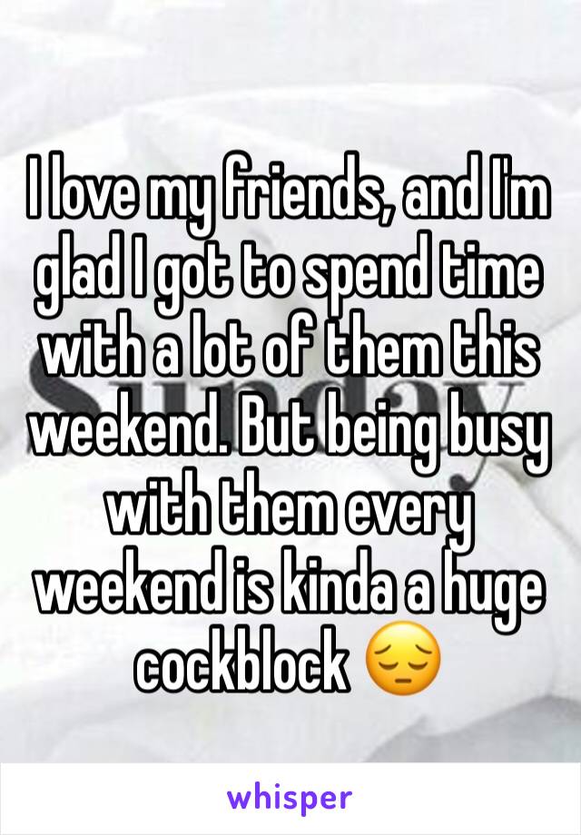 I love my friends, and I'm glad I got to spend time with a lot of them this weekend. But being busy with them every weekend is kinda a huge cockblock 😔