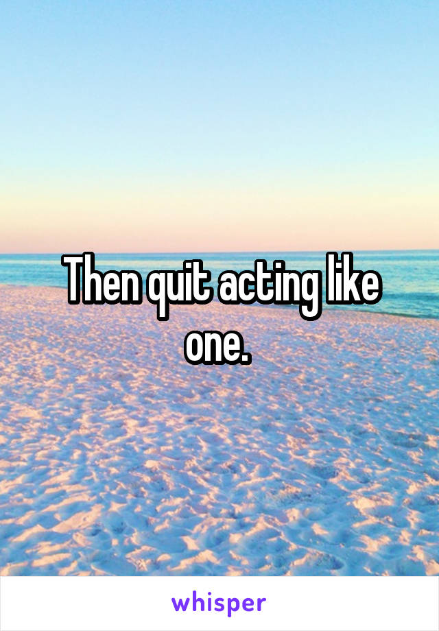 Then quit acting like one. 