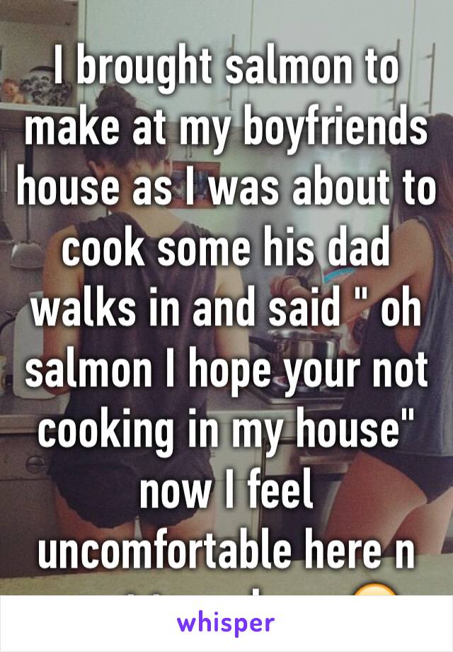 I brought salmon to make at my boyfriends house as I was about to cook some his dad walks in and said " oh salmon I hope your not cooking in my house" now I feel uncomfortable here n want to go home😔