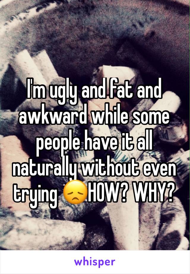 I'm ugly and fat and awkward while some people have it all naturally without even trying 😞HOW? WHY?