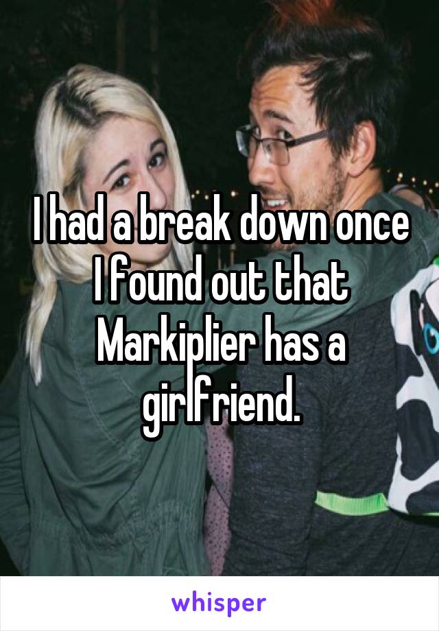 I had a break down once I found out that Markiplier has a girlfriend.