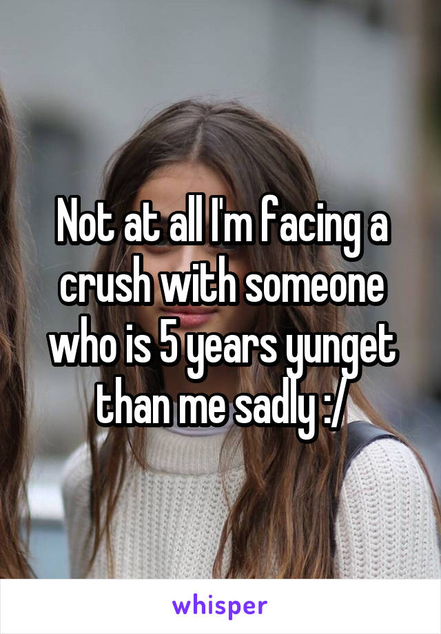Not at all I'm facing a crush with someone who is 5 years yunget than me sadly :/