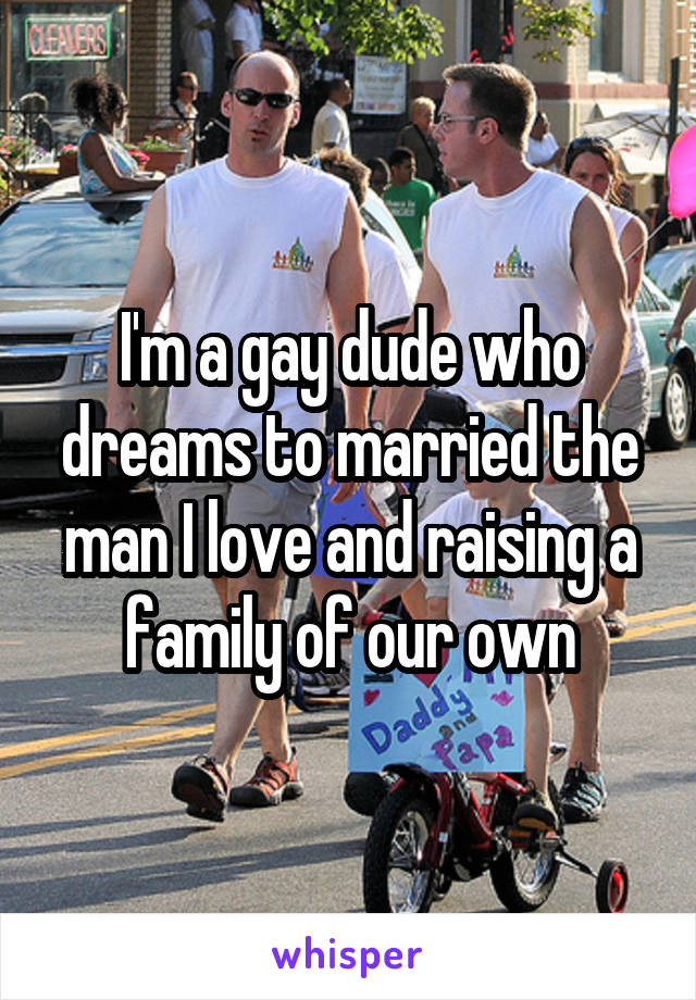 I'm a gay dude who dreams to married the man I love and raising a family of our own