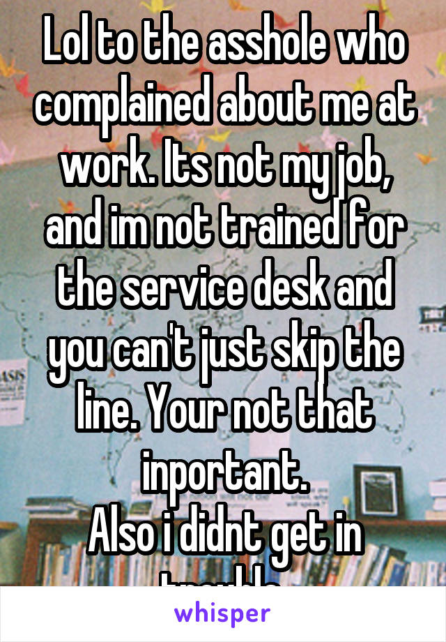 Lol to the asshole who complained about me at work. Its not my job, and im not trained for the service desk and you can't just skip the line. Your not that inportant.
Also i didnt get in trouble 