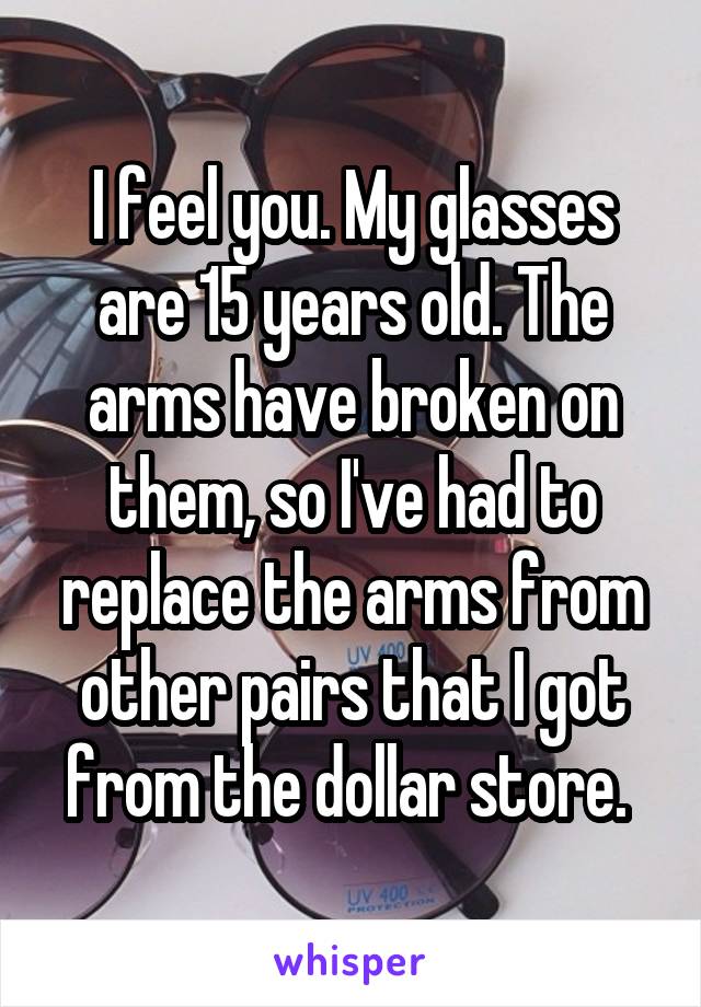I feel you. My glasses are 15 years old. The arms have broken on them, so I've had to replace the arms from other pairs that I got from the dollar store. 