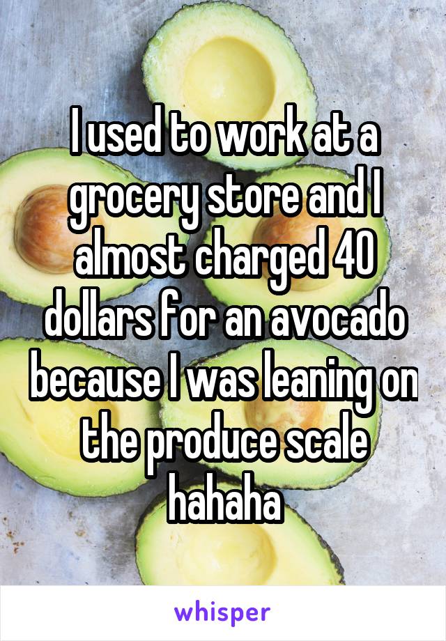 I used to work at a grocery store and I almost charged 40 dollars for an avocado because I was leaning on the produce scale hahaha
