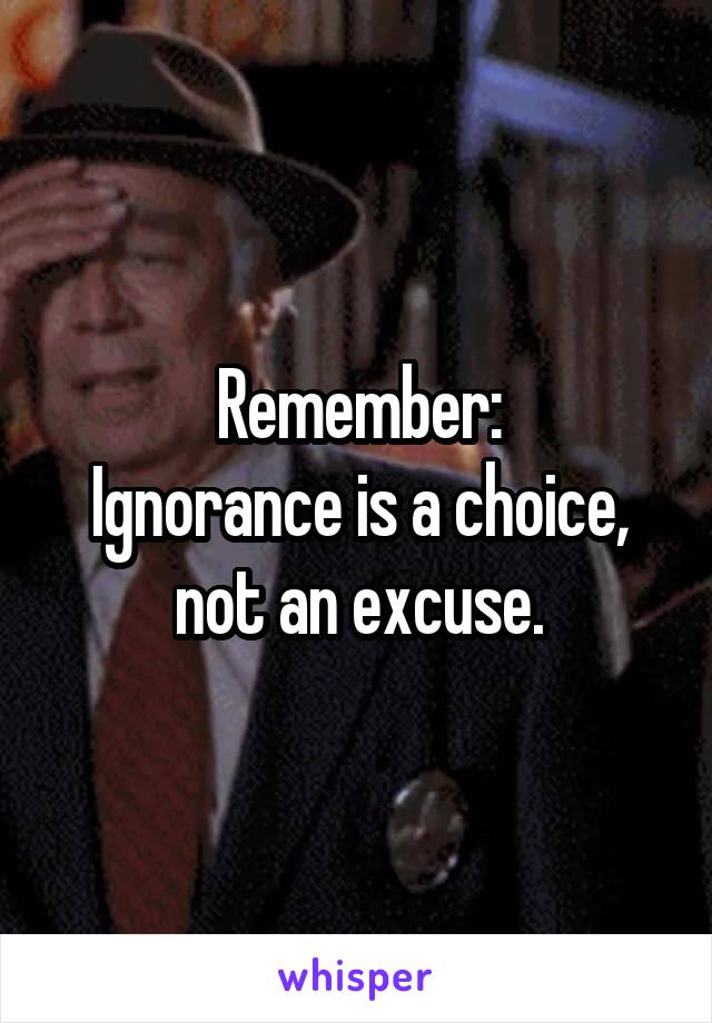 Remember:
Ignorance is a choice, not an excuse.