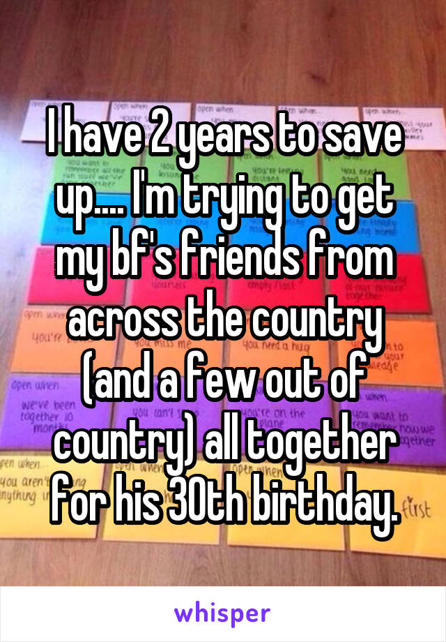 I have 2 years to save up.... I'm trying to get my bf's friends from across the country (and a few out of country) all together for his 30th birthday.