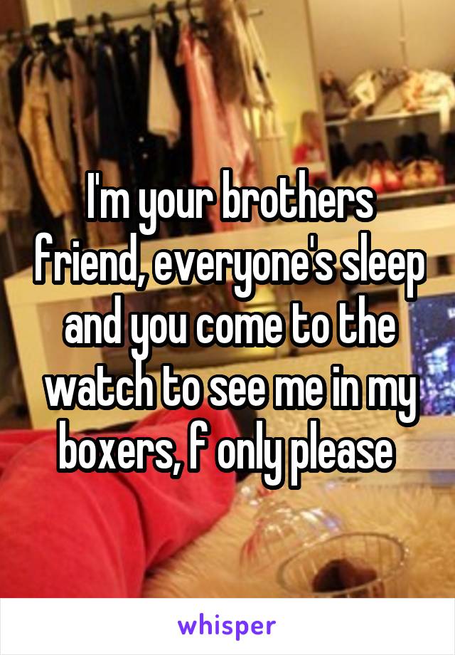 I'm your brothers friend, everyone's sleep and you come to the watch to see me in my boxers, f only please 