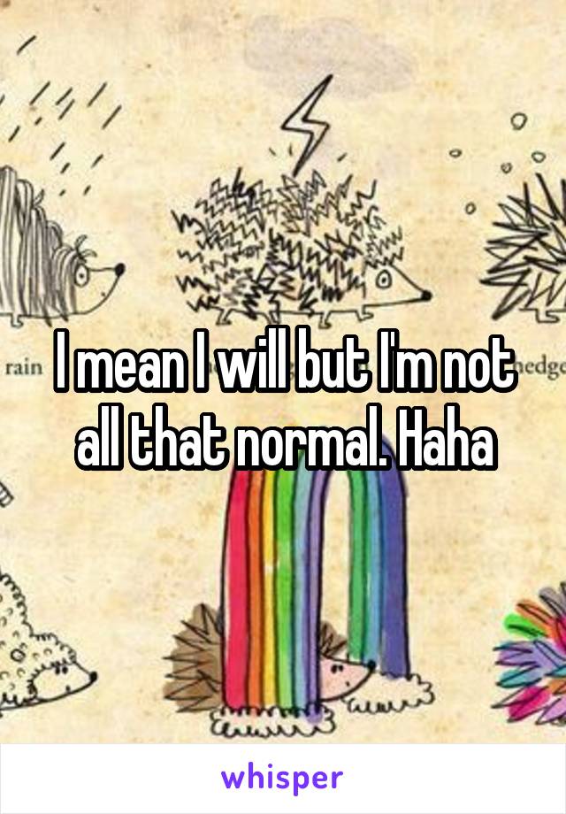 I mean I will but I'm not all that normal. Haha