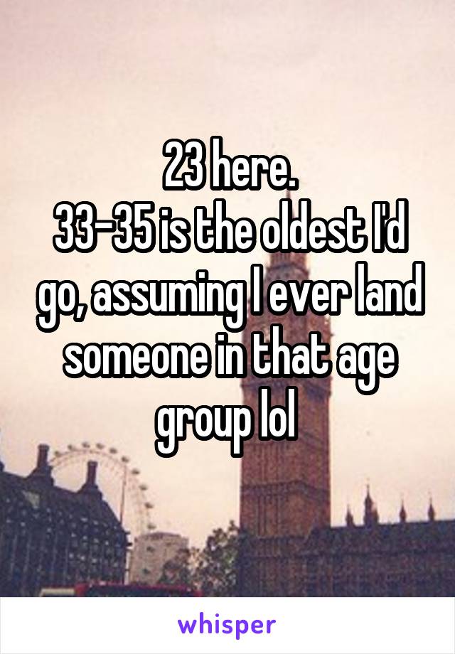 23 here.
33-35 is the oldest I'd go, assuming I ever land someone in that age group lol 

