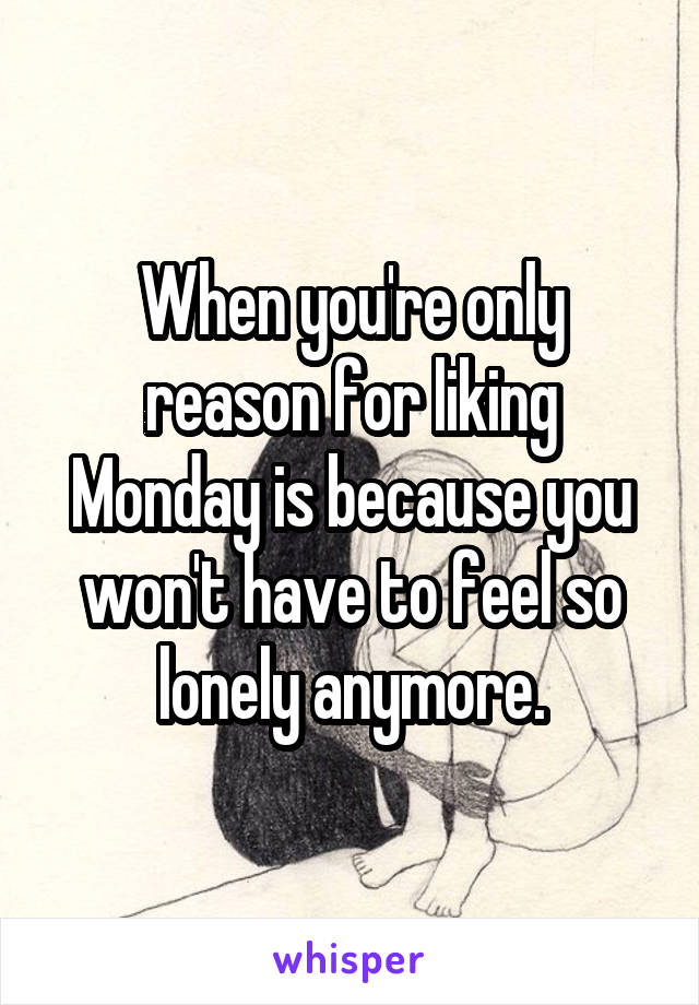 When you're only reason for liking Monday is because you won't have to feel so lonely anymore.