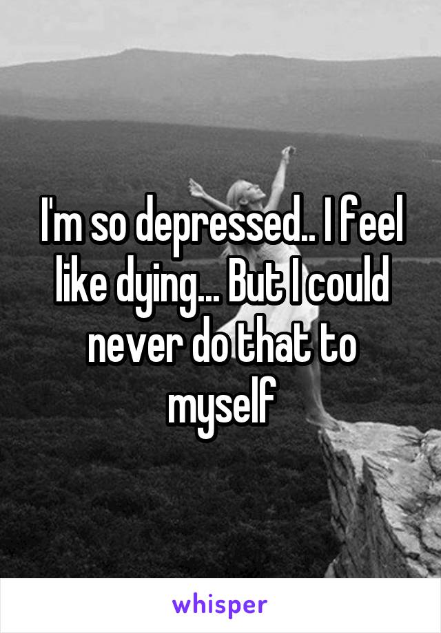 I'm so depressed.. I feel like dying... But I could never do that to myself