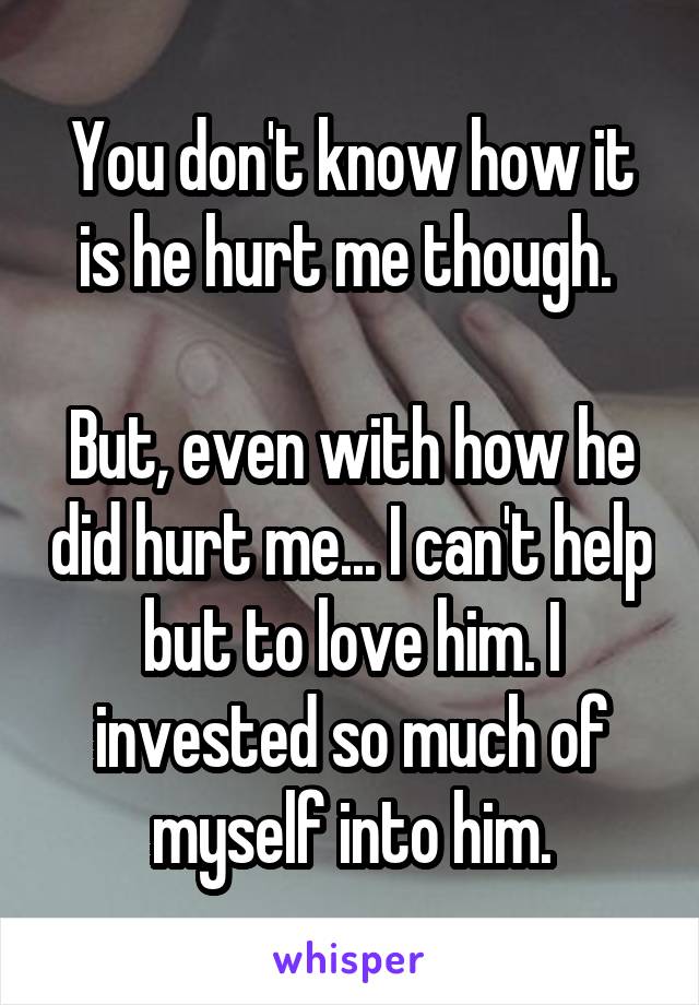 You don't know how it is he hurt me though. 

But, even with how he did hurt me... I can't help but to love him. I invested so much of myself into him.