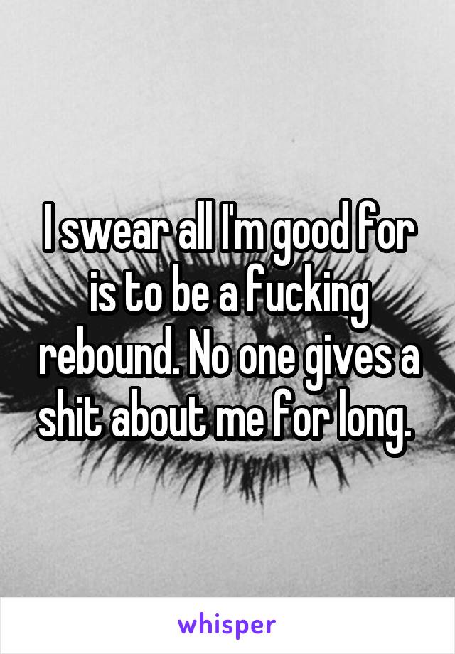 I swear all I'm good for is to be a fucking rebound. No one gives a shit about me for long. 