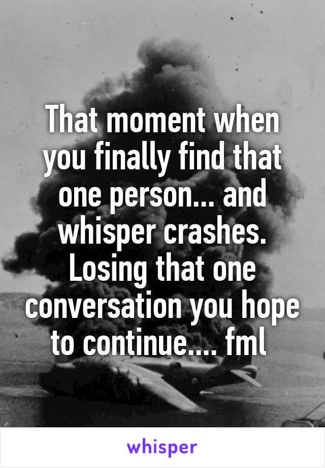 That moment when you finally find that one person... and whisper crashes. Losing that one conversation you hope to continue.... fml 
