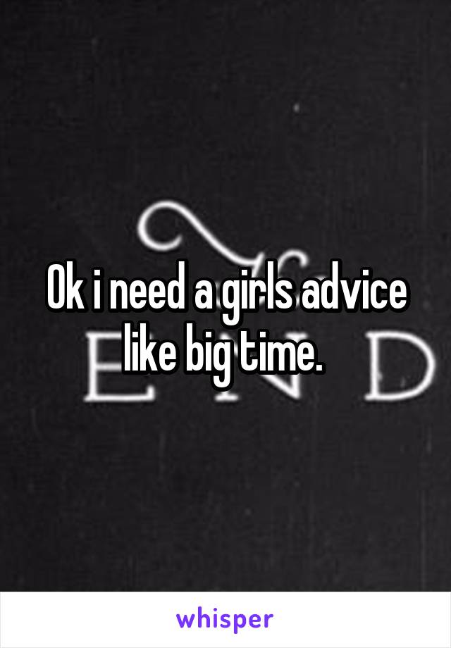 Ok i need a girls advice like big time. 