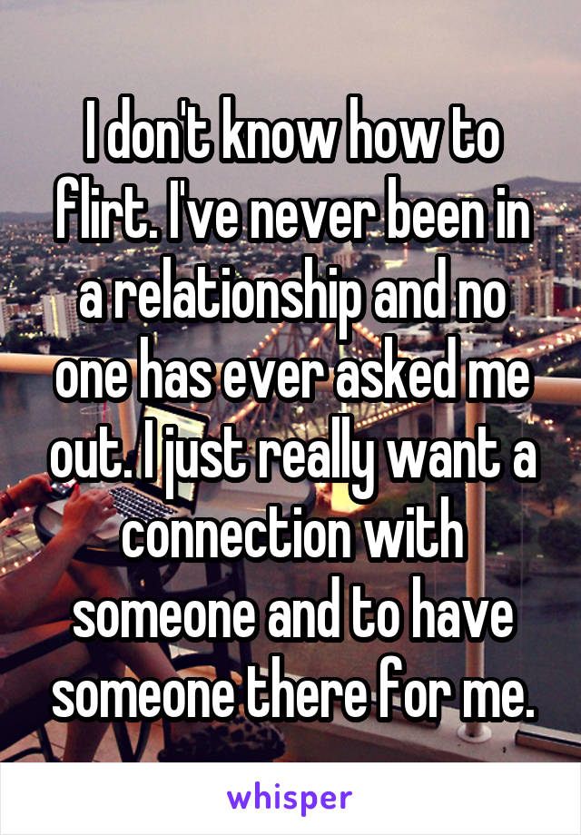 I don't know how to flirt. I've never been in a relationship and no one has ever asked me out. I just really want a connection with someone and to have someone there for me.