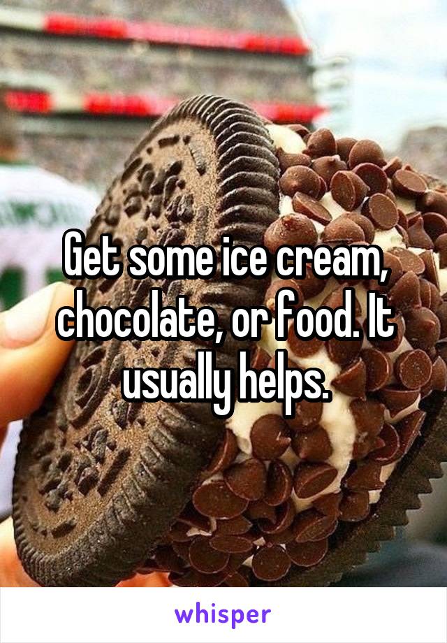 Get some ice cream, chocolate, or food. It usually helps.