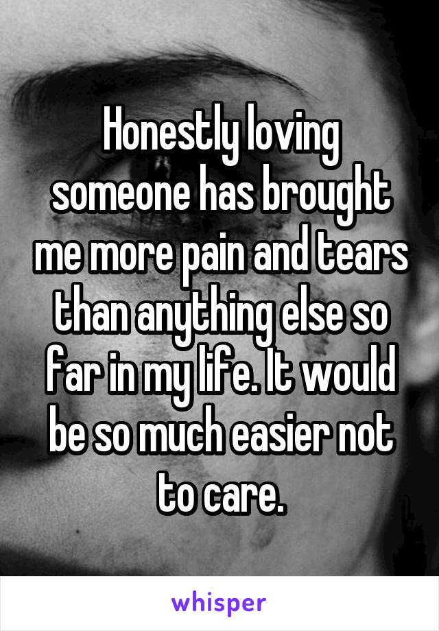 Honestly loving someone has brought me more pain and tears than anything else so far in my life. It would be so much easier not to care.