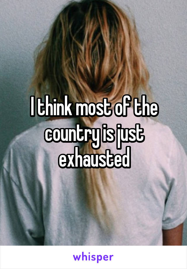 I think most of the country is just exhausted