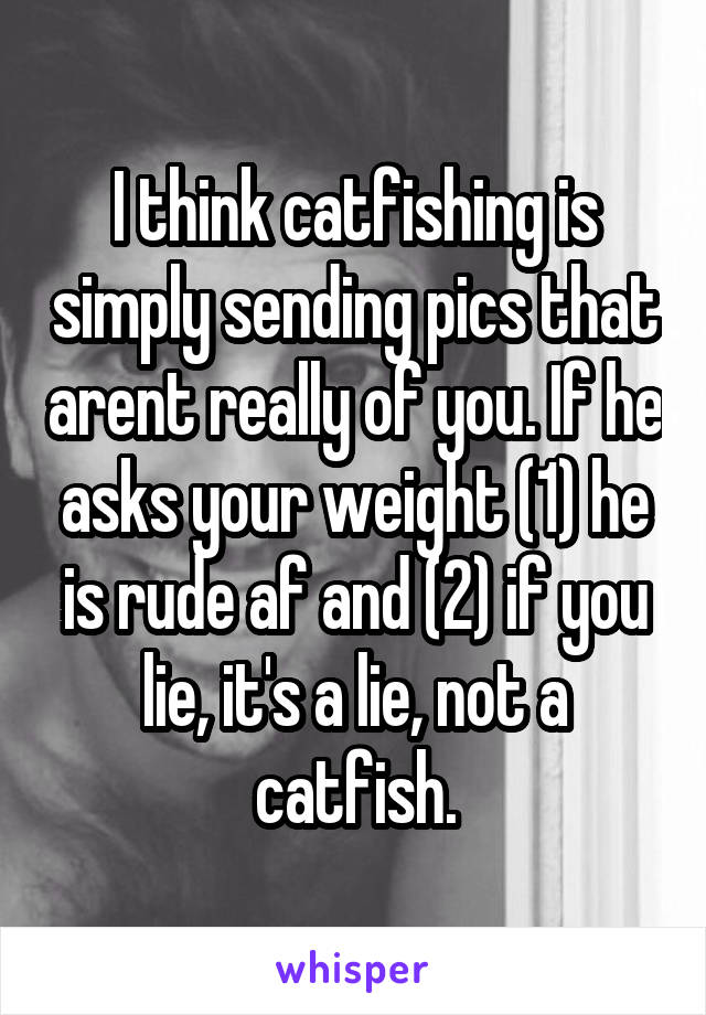 I think catfishing is simply sending pics that arent really of you. If he asks your weight (1) he is rude af and (2) if you lie, it's a lie, not a catfish.