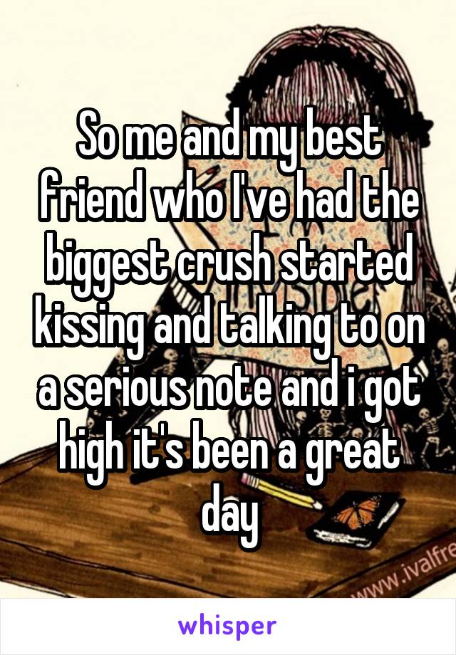 So me and my best friend who I've had the biggest crush started kissing and talking to on a serious note and i got high it's been a great day