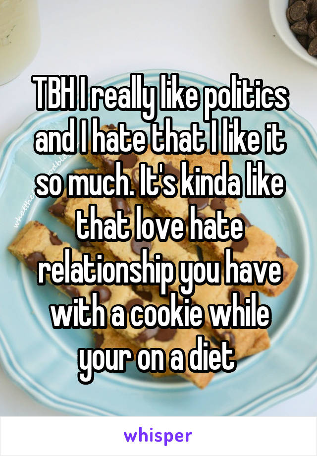 TBH I really like politics and I hate that I like it so much. It's kinda like that love hate relationship you have with a cookie while your on a diet 