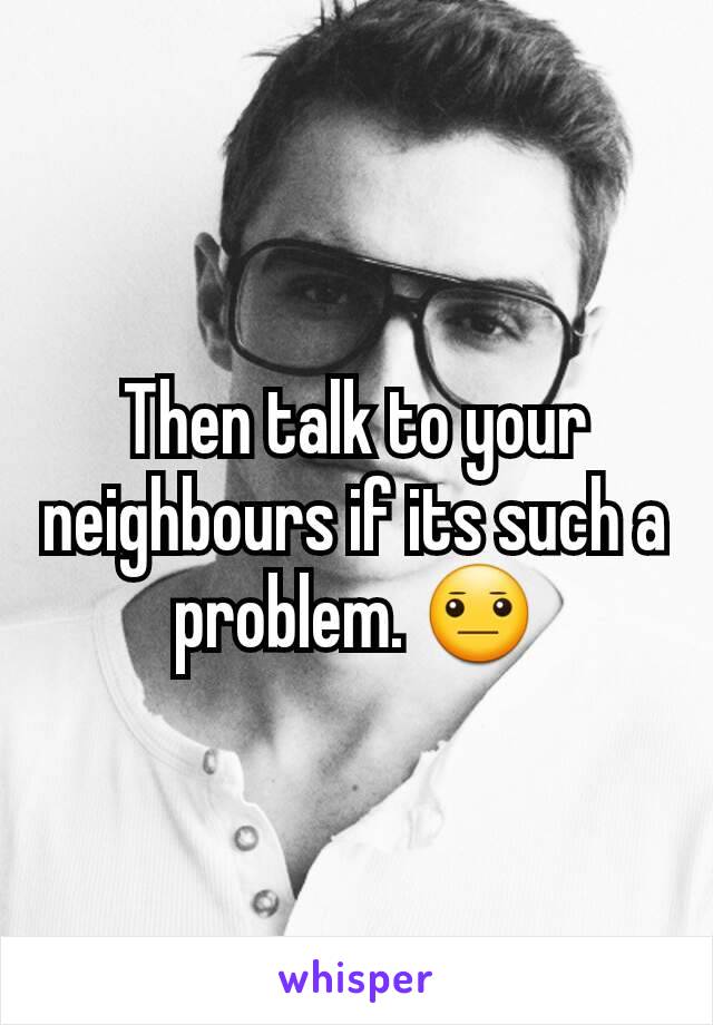 Then talk to your neighbours if its such a problem. 😐