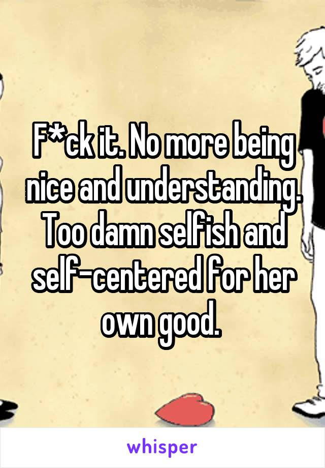 F*ck it. No more being nice and understanding. Too damn selfish and self-centered for her own good. 