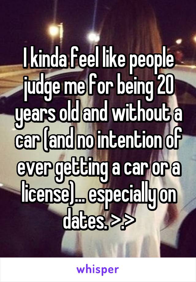 I kinda feel like people judge me for being 20 years old and without a car (and no intention of ever getting a car or a license)... especially on dates. >.>