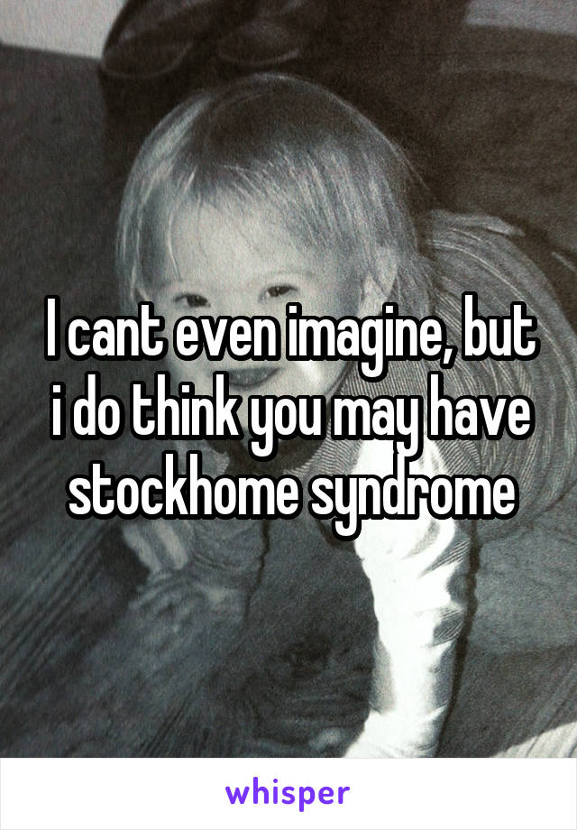 I cant even imagine, but i do think you may have stockhome syndrome