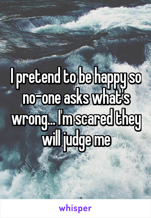 I pretend to be happy so no-one asks what's wrong... I'm scared they will judge me