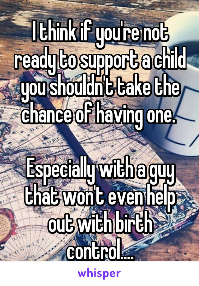 I think if you're not ready to support a child you shouldn't take the chance of having one. 

Especially with a guy that won't even help out with birth control....