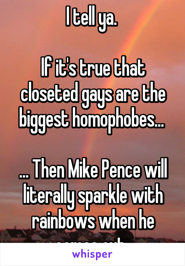 I tell ya. 

If it's true that closeted gays are the biggest homophobes... 

... Then Mike Pence will literally sparkle with rainbows when he comes out. 