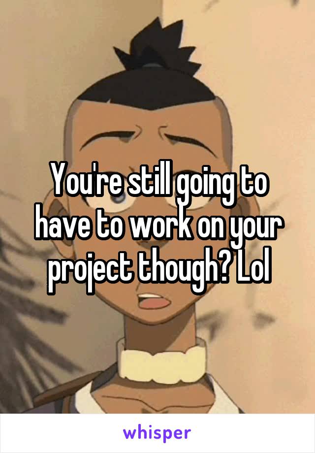 You're still going to have to work on your project though? Lol