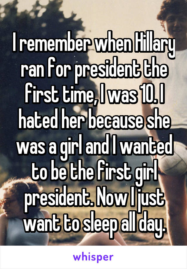 I remember when Hillary ran for president the first time, I was 10. I hated her because she was a girl and I wanted to be the first girl president. Now I just want to sleep all day.