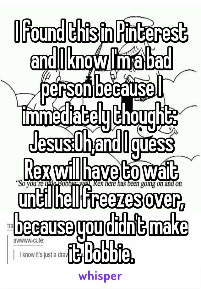 I found this in Pinterest and I know I'm a bad person because I immediately thought: 
Jesus:Oh,and I guess Rex will have to wait until hell freezes over, because you didn't make it Bobbie.