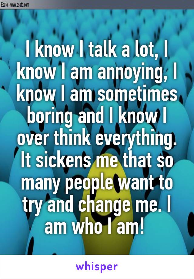 I know I talk a lot, I know I am annoying, I know I am sometimes boring and I know I over think everything. It sickens me that so many people want to try and change me. I am who I am! 