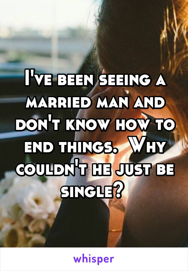 I've been seeing a married man and don't know how to end things.  Why couldn't he just be single? 