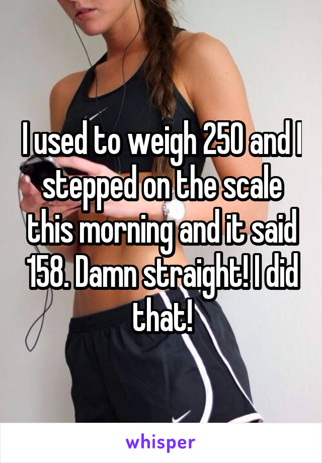 I used to weigh 250 and I stepped on the scale this morning and it said 158. Damn straight! I did that!