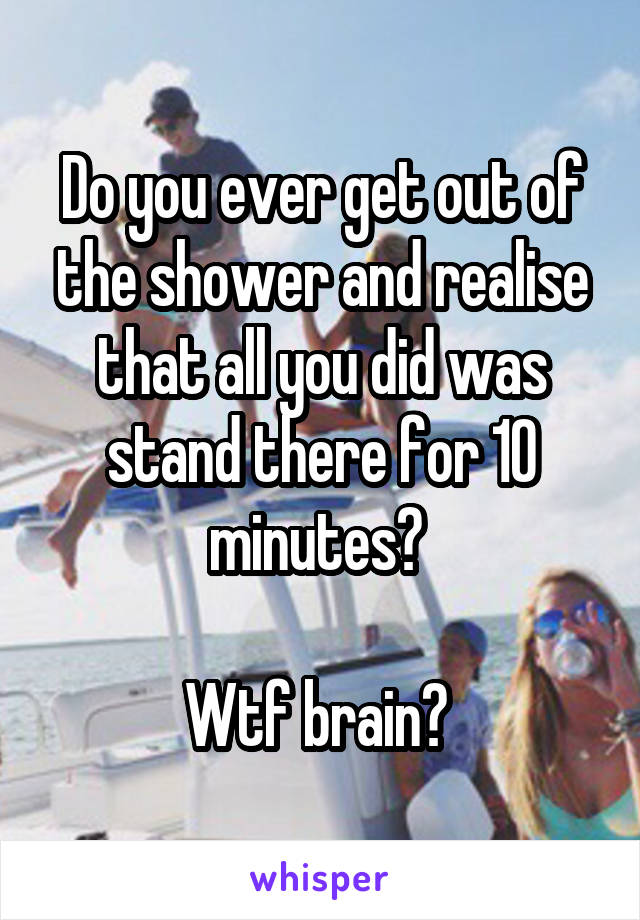 Do you ever get out of the shower and realise that all you did was stand there for 10 minutes? 

Wtf brain? 