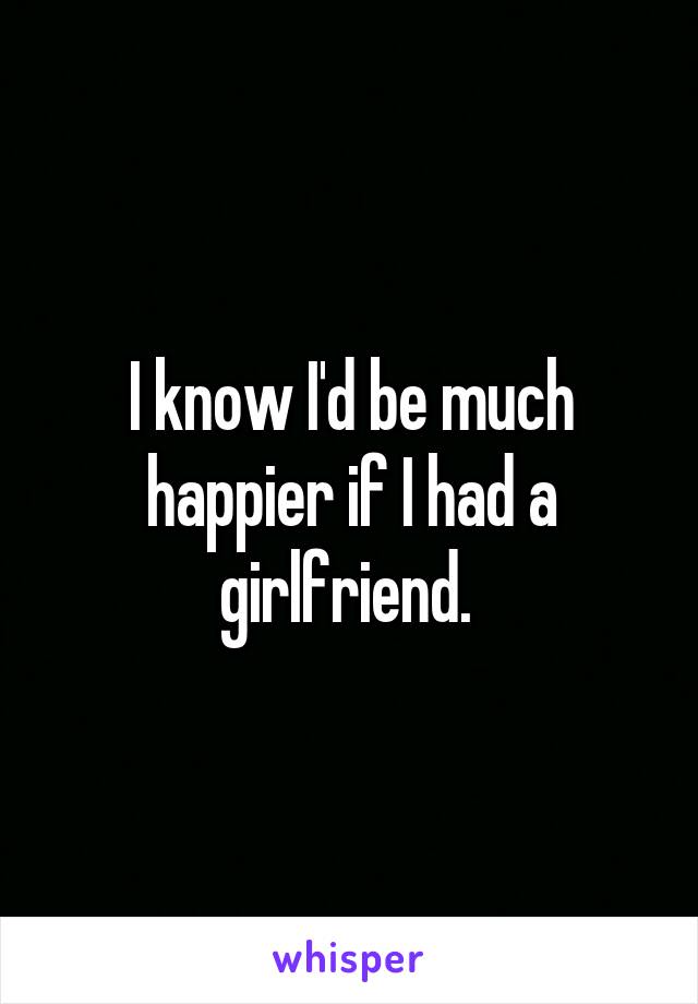 I know I'd be much happier if I had a girlfriend. 