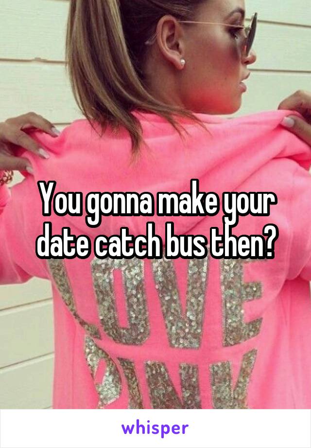 You gonna make your date catch bus then?