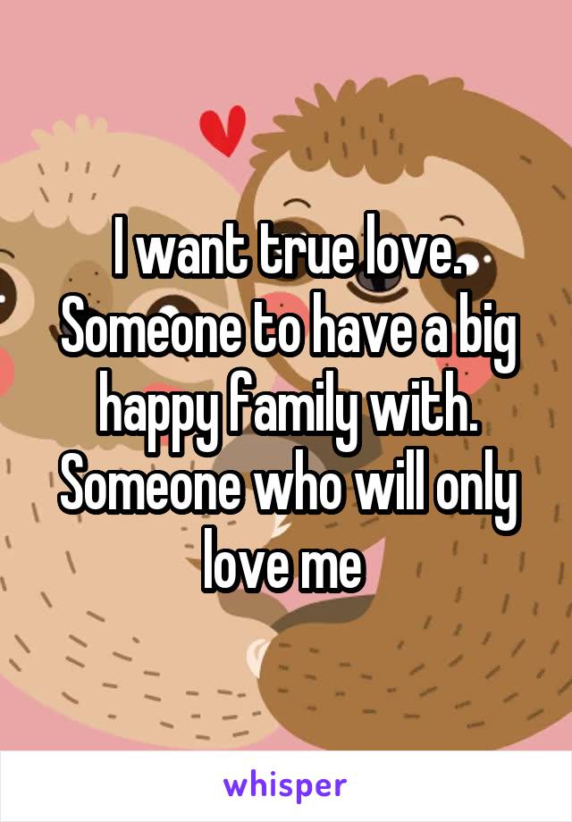 I want true love. Someone to have a big happy family with. Someone who will only love me 