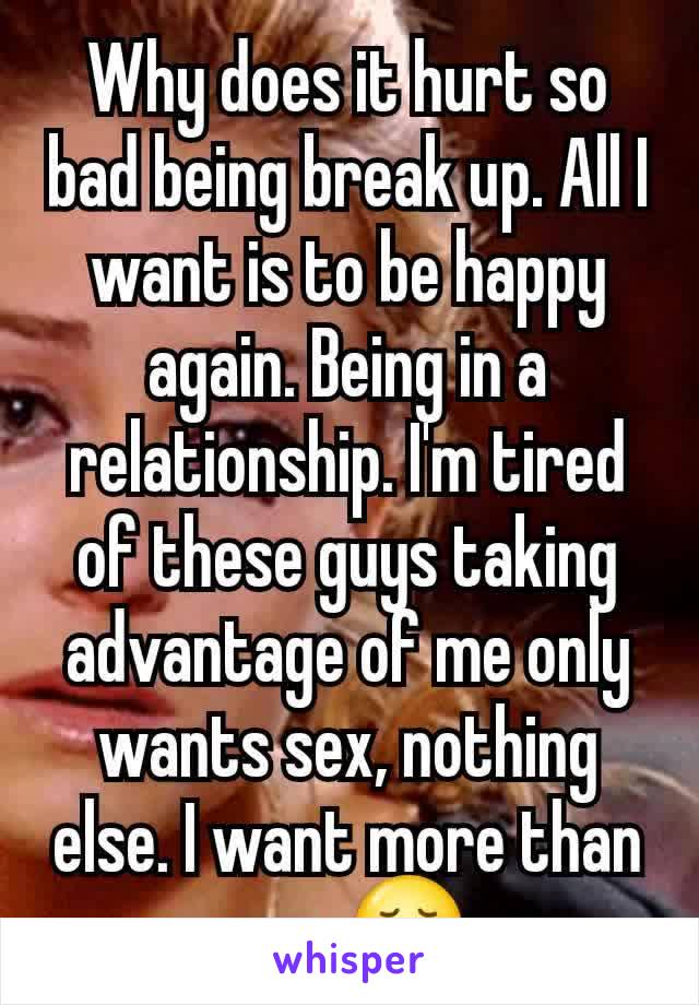 Why does it hurt so bad being break up. All I want is to be happy again. Being in a relationship. I'm tired of these guys taking advantage of me only wants sex, nothing else. I want more than sex. 😢