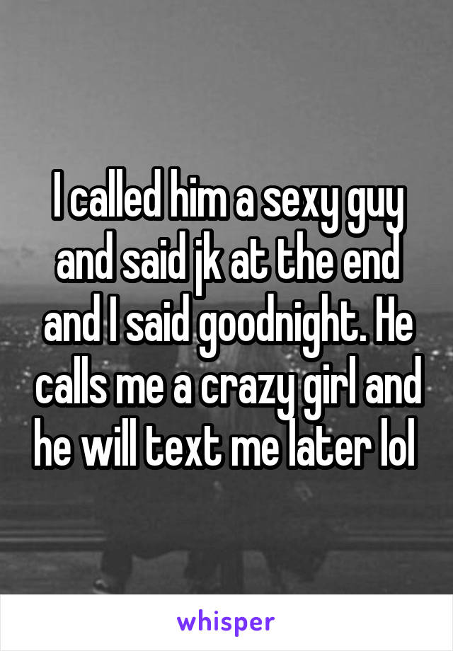 I called him a sexy guy and said jk at the end and I said goodnight. He calls me a crazy girl and he will text me later lol 