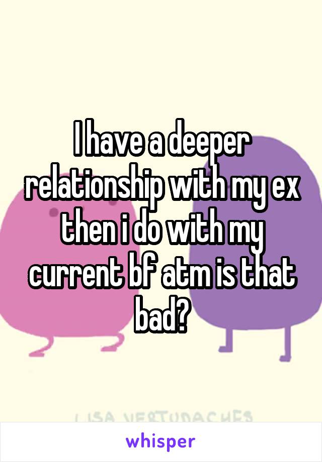 I have a deeper relationship with my ex then i do with my current bf atm is that bad?